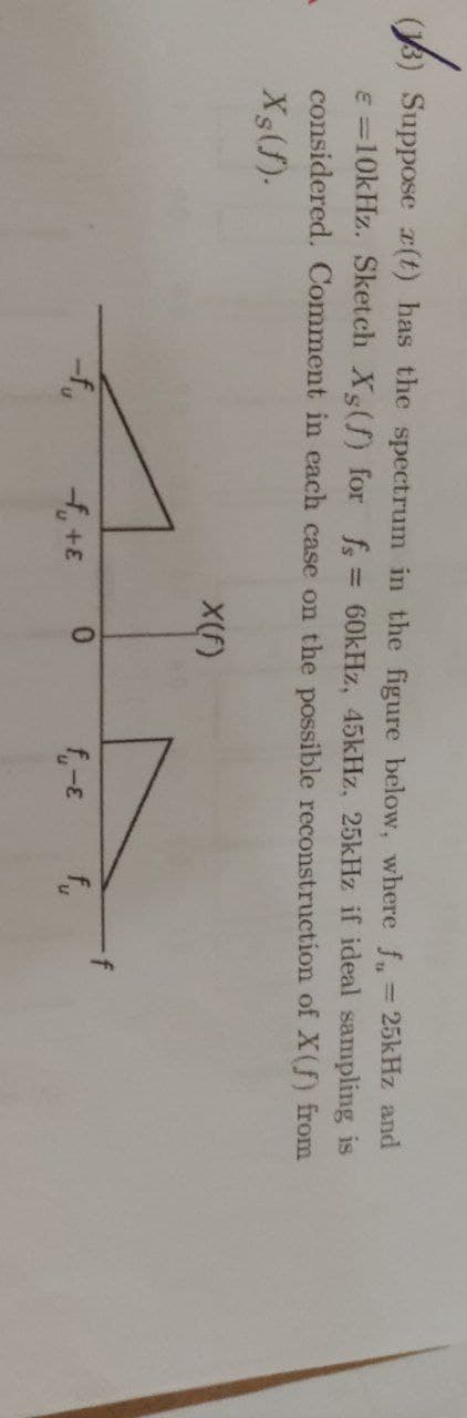 (1)
(13) Suppose (t) has the spectrum in the figure below, where f = 25kHz and
€ = 10kHz. Sketch Xg(f) for fs = 60kHz, 45kHz, 25kHz if ideal sampling is
considered. Comment in each case on the possible reconstruction of X(f) from
Xs(f).
-f₁
f+E
X(f)
0
f₁-E fu