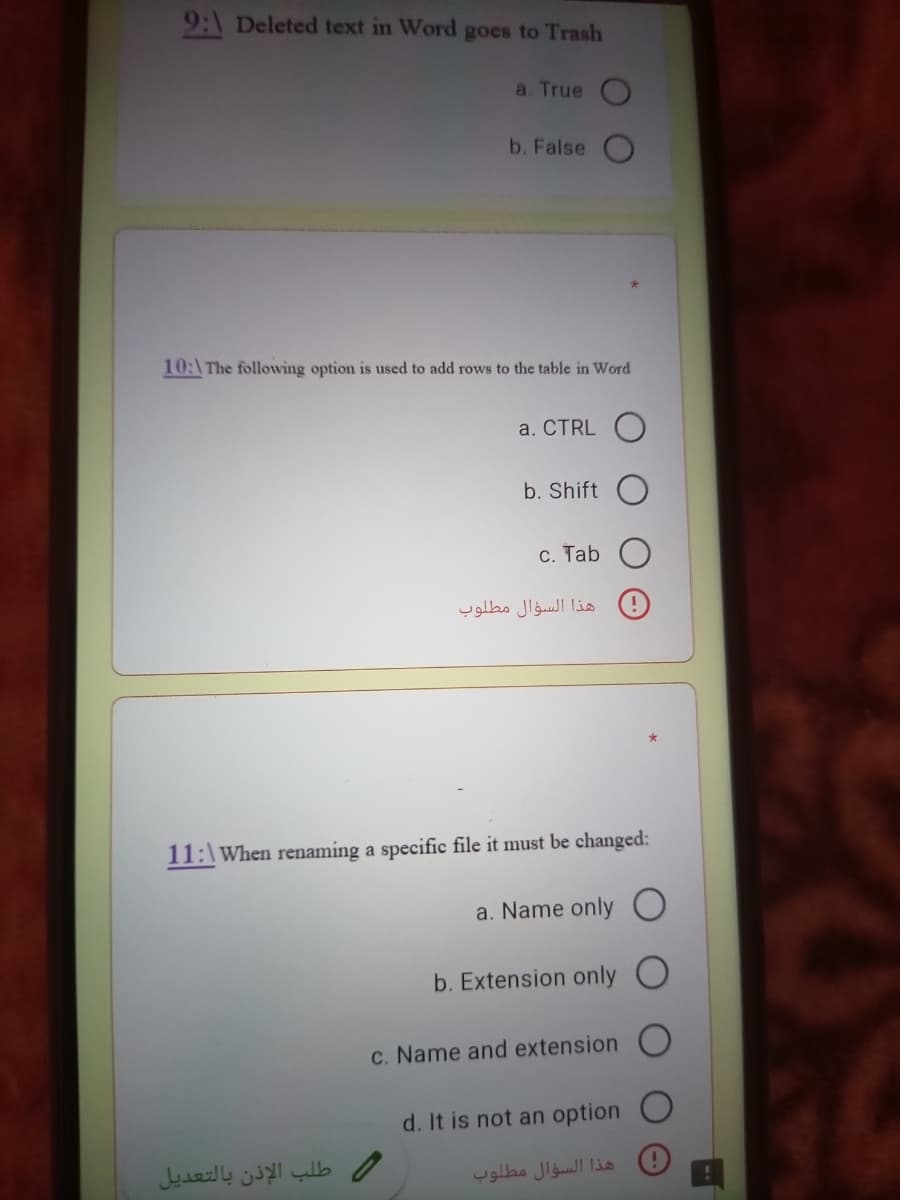 9:\ Deleted text in Word goes to Trash
a. True O
b. False O
10:\The following option is used to add rows to the table in Word
a. CTRL O
b. Shift
C. Tab
هذا السؤال مطلوب
11:\When renaming a specific file it must be changed:
a. Name only
b. Extension only O
C. Name and extension
d. It is not an option O
طلب الإذن بالتعديل
هذا السؤال مطلوب
