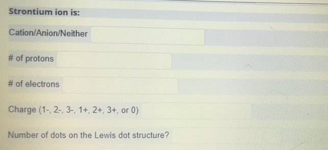 Strontium ion is:
Cation/Anion/Neither
# of protons
# of electrons
Charge (1-, 2-, 3-, 1+, 2+, 3+, or 0)
Number of dots on the Lewis dot structure?
