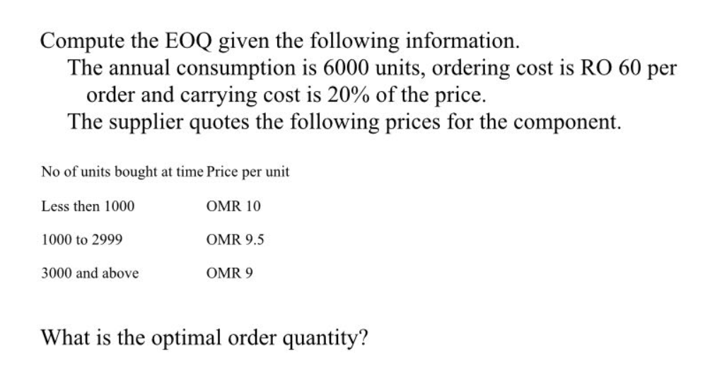 Compute the EOQ given the following information.
The annual consumption is 6000 units, ordering cost is RO 60 per
order and carrying cost is 20% of the price.
The supplier quotes the following prices for the component.
No of units bought at time Price per unit
Less then 1000
OMR 10
1000 to 2999
OMR 9.5
3000 and above
OMR 9
What is the optimal order quantity?
