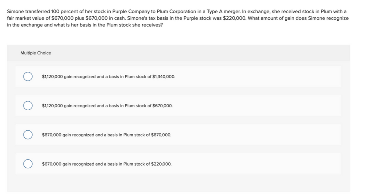 Simone transferred 100 percent of her stock in Purple Company to Plum Corporation in a Type A merger. In exchange, she received stock in Plum with a
fair market value of $670,000 plus $670,000 in cash. Simone's tax basis in the Purple stock was $220,00O. What amount of gain does Simone recognize
in the exchange and what is her basis in the Plum stock she receives?
Multiple Choice
$1,120,000 gain recognized and a basis in Plum stock of $1,340,000.
$1,120,000 gain recognized and a basis in Plum stock of $670,000.
$670,000 gain recognized and a basis in Plum stock of $670,000.
$670,000 gain recognized and a basis in Plum stock of $220,000.
