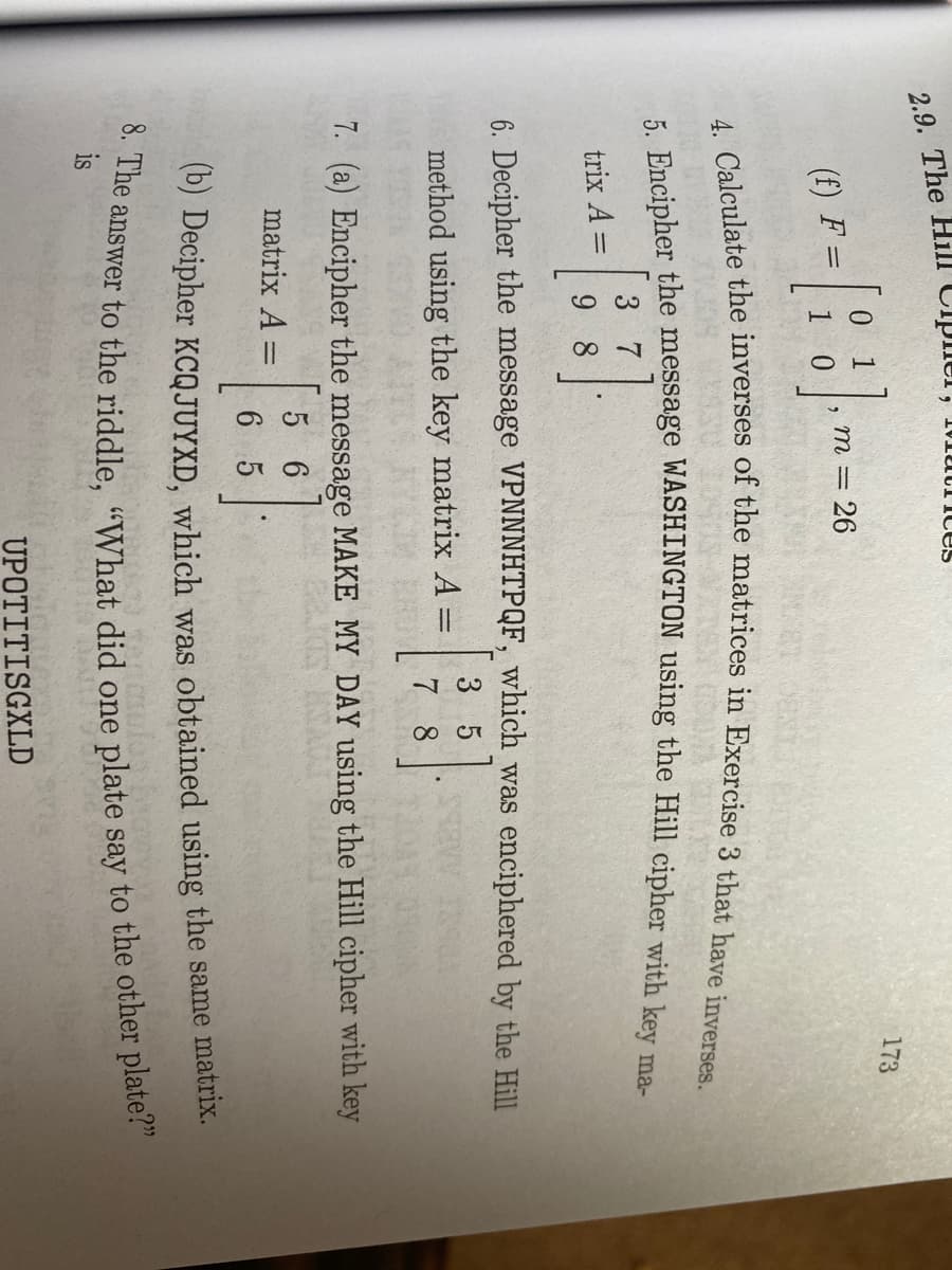 00 The Hill CiphCI, 1MMUCITCES
173
1
m = 26
(f) F =
3
trix A =
9 8
6. Decipher the message VPNNNHTPQF, which was enciphered by the Hill
3 5
method using the key matrix A =
7 8
7. (a) Encipher the message MAKE MY DAY using the Hill cipher with key
5 6
matrix A =
%3D
6 5
(0) Decipher KCQJUYXD, which was obtained using the same matrix.
aiswer to the riddle. “What did one plate say to the other plate!
is
UPOTITISGXLD
