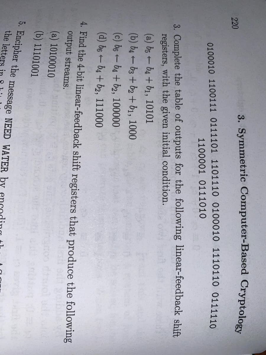 3. Symmetric Computer-Based Cryptology
220
0100010 1100111 0111101 1101110 0100010 1110110 0111110
1100001 0111010
3. Complete the table of outputs for the following linear-feedback shift
registers, with the given initial condition.
(a) b5 b4 + b1, 10101
(b) b4 - b3 + b2 + b1, 1000
(c) b6 - b4 + b2, 100000
(d) b6 – b4 + b2, 111000
4. Find the 4-bit linear-feedback shift registers that produce the following
output streams.
(a) 10100010
(b) 11101001
5. Encipher the message NEED WATER by
the lette
