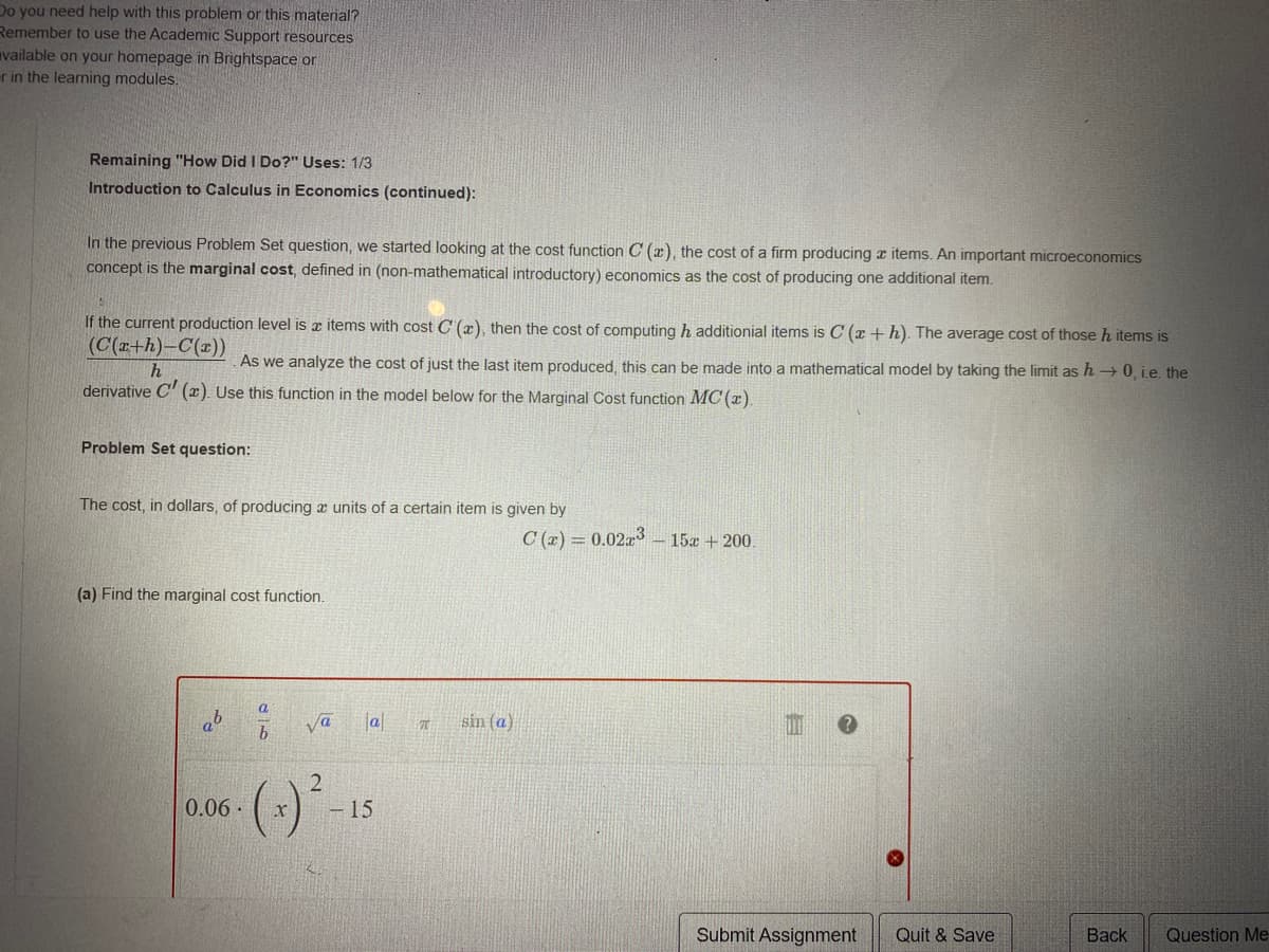 Do you need help with this problem or this material?
Remember to use the Academic Support resources
vailable on your homepage in Brightspace or
r in the learning modules.
Remaining "How Did I Do?" Uses: 1/3
Introduction to Calculus in Economics (continued):
In the previous Problem Set question, we started looking at the cost function C (x), the cost of a firm producing z items. An important microeconomics
concept is the marginal cost, defined in (non-mathematical introductory) economics as the cost of producing one additional item.
If the current production level is x items with cost C' (x), then the cost of computing h additionial items is C (x +h). The average cost of those h items is
(C(x+h)-C(x))
As we analyze the cost of just the last item produced, this can be made into a mathematical model by taking the limit as h → 0, i.e. the
derivative C' (x). Use this function in the model below for the Marginal Cost function MC (x).
Problem Set question:
The cost, in dollars, of producing a units of a certain item is given by
C (x) = 0.02x - 15a +200.
(a) Find the marginal cost function.
a
a
va
a
sin (a)
2
0.06.
- 15
Submit Assignment
Quit & Save
Back
Question Me-
