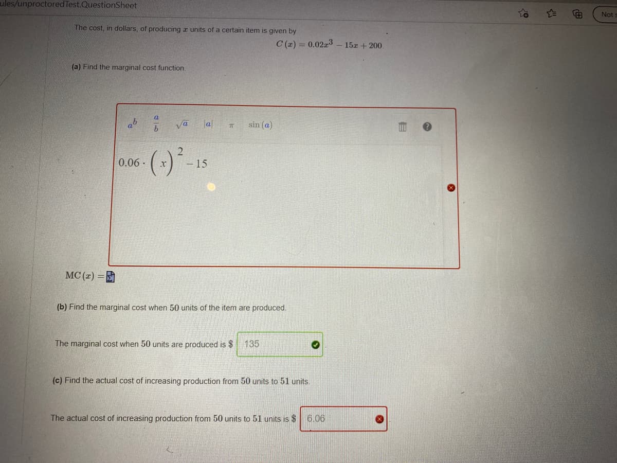 ules/unproctored Test.QuestionSheet
Not
The cost, in dollars, of producing a units of a certain item is given by
C (x) = 0.023
15x + 200.
(a) Find the marginal cost function.
a
ya
a
sin (a)
2.
0.06·
- 15
MC (z) =
(b) Find the marginal cost when 50 units of the item are produced.
The marginal cost when 50 units are produced is $ 135
(c) Find the actual cost of increasing production from 50 units to 51 units.
The actual cost of increasing production from 50 units to 51 units is $
6.06
自
