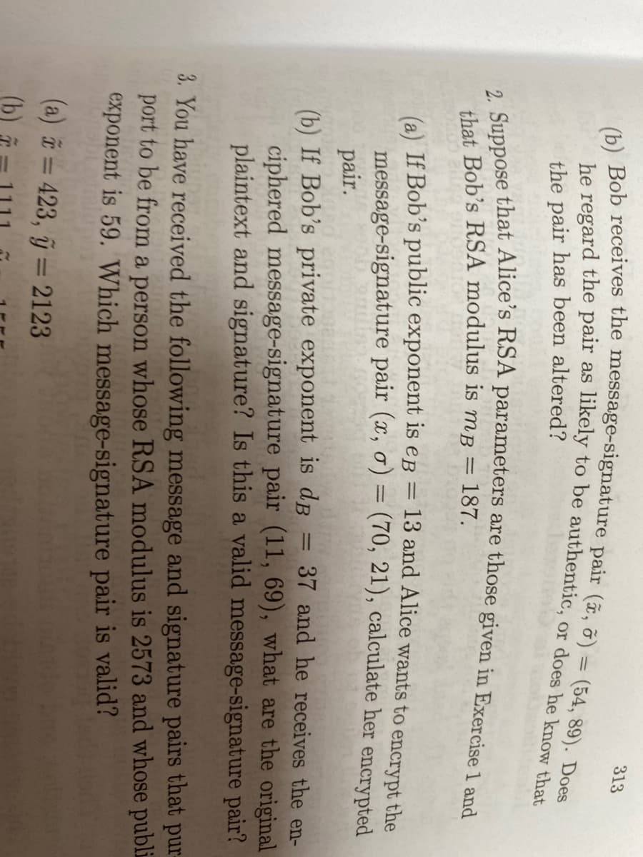 313
(54, 89). Does
the pair has been altered?
that Bob's RSA modulus is mB = 187.
(a) If Bob's public exponent is eg = 13 and Alice wants to encrypt the
message-signature pair (x, o) = (70, 21), calculate her encrypted
pair.
37 and he receives the en-
(b) If Bob's private exponent is dB
ciphered message-signature pair (11, 69), what are the original
plaintext and signature? Is this a valid message-signature pair?
3. You have received the following message and signature pairs that pur
port to be from a person whose RSA modulus is 2573 and whose publi
exponent is 59. Which message-signature pair is valid?
(a) = 423, ỹ = 2123
(b)
%3D
