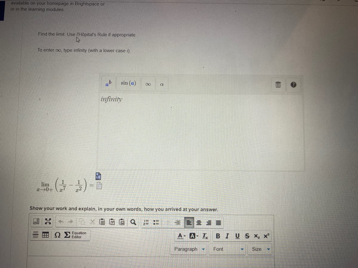 available on your homepage in Brightspace or
or in the learning modules.
Find the limit. Use l'Hôpital's Rule if appropriate.
To enter oo, type infinity (with a lower case i).
sin (a)
00
infinity
1
lim
x0+
Show your work and explain, in your own words, how you arrived at your answer.
E E E E
Equation
Editor
A- A- I
BIUSX, x
Paragraph -
Font
Size
!!
