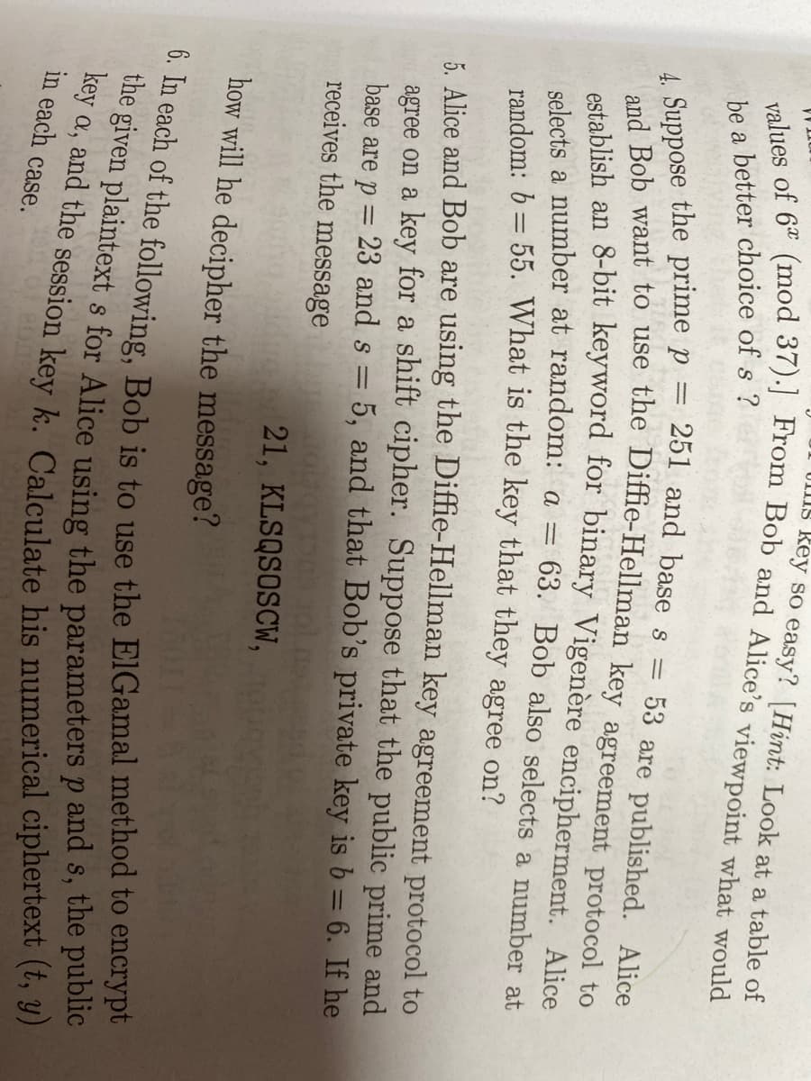 UIIS Rey so easy? [Hint: Look at a table of
be a better choice of s ?
4. Suppose the prime p =
and Bob want
251 and base s
53 are published. Alice
to,,
use the Diffie-Hellman key agreement protocol to
selects a number at random: a =
random: 6 = 55. What is the key that they agree on?
63. Bob also selects a number at
5. Alice and Bob are using the Diffie-Hellman key agreement protocol to
agree on a key for a shift cipher. Suppose that the public prime and
base are p = 23 and s = 5, and that Bob's private key is b = 6. If he
receives the message
21, KLSQSOSCW,
how will he decipher the message?
in each case.
