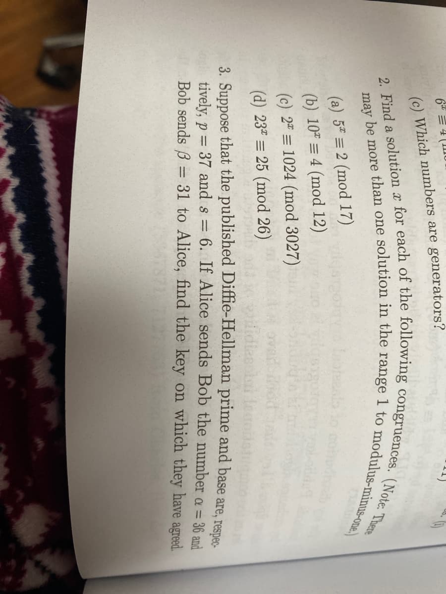 (c) Which numbers are generators?
(a) 5 = 2 (mod 17)
(b) 10 = 4 (mod 12)
(c) 2" = 1024 (mod 3027)
(d) 23 = 25 (mod 26)
oval
idiescl ler
3. Suppose that the published Diffie-Hellman prime and base are, resnes.
6. If Alice sends Bob the number a = 36 and
tively, p
Bob sends B = 31 to Alice, find the key on which they have agreed.
37 and s =
%3D
