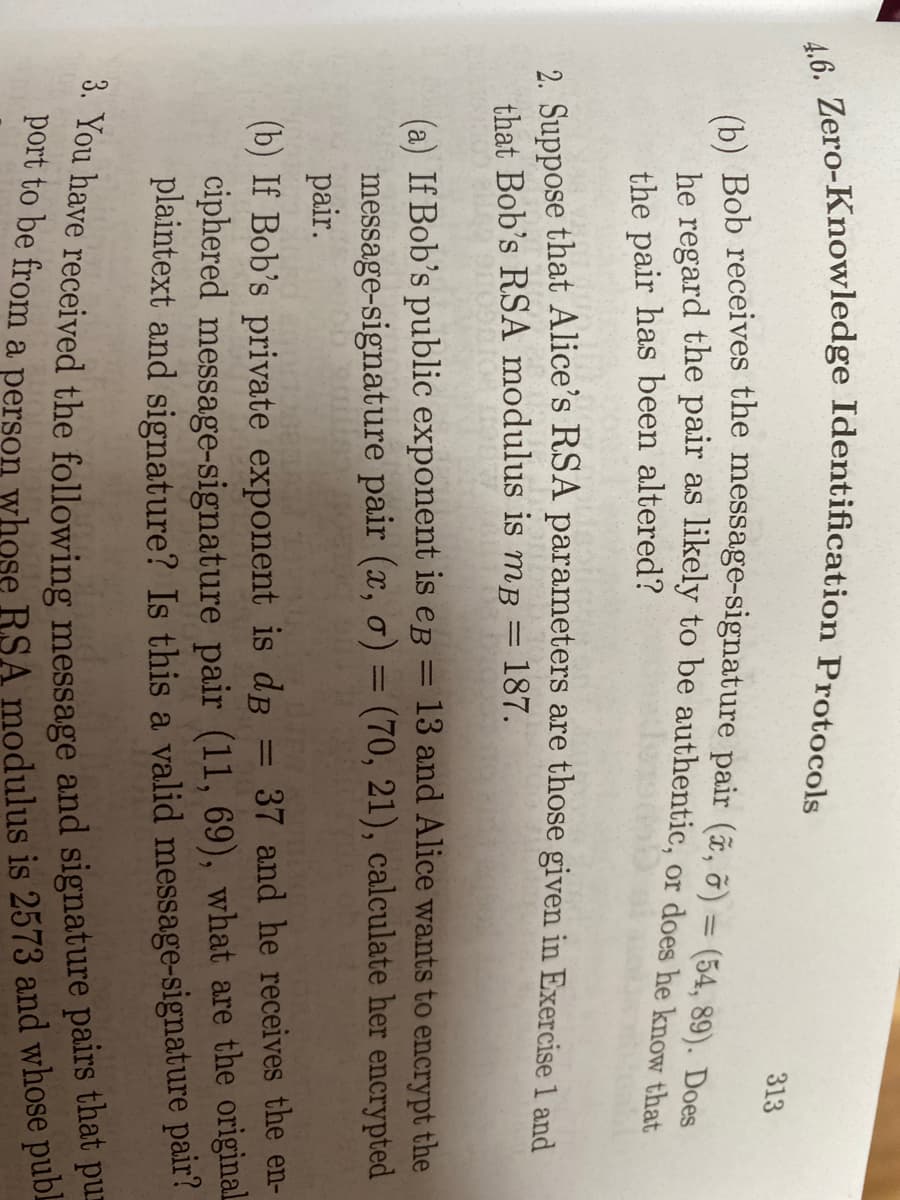 313
he regard the pair as likely to be authentic, or does he know that
%3D
the pair has been altered?
2 Suppose that Alice's RSA parameters are those given in Exercise 1 and
that Bob's RSA modulus is mB = 187.
13 and Alice wants to encrypt the
(a) If Bob's public exponent is eB
message-signature pair (x, o) = (70, 21), calculate her encrypted
pair.
%3D
37 and he receives the en-
(b) If Bob's private exponent is dB
ciphered message-signature pair (11, 69), what are the original
plaintext and signature? Is this a valid message-signature pair?
%3D
