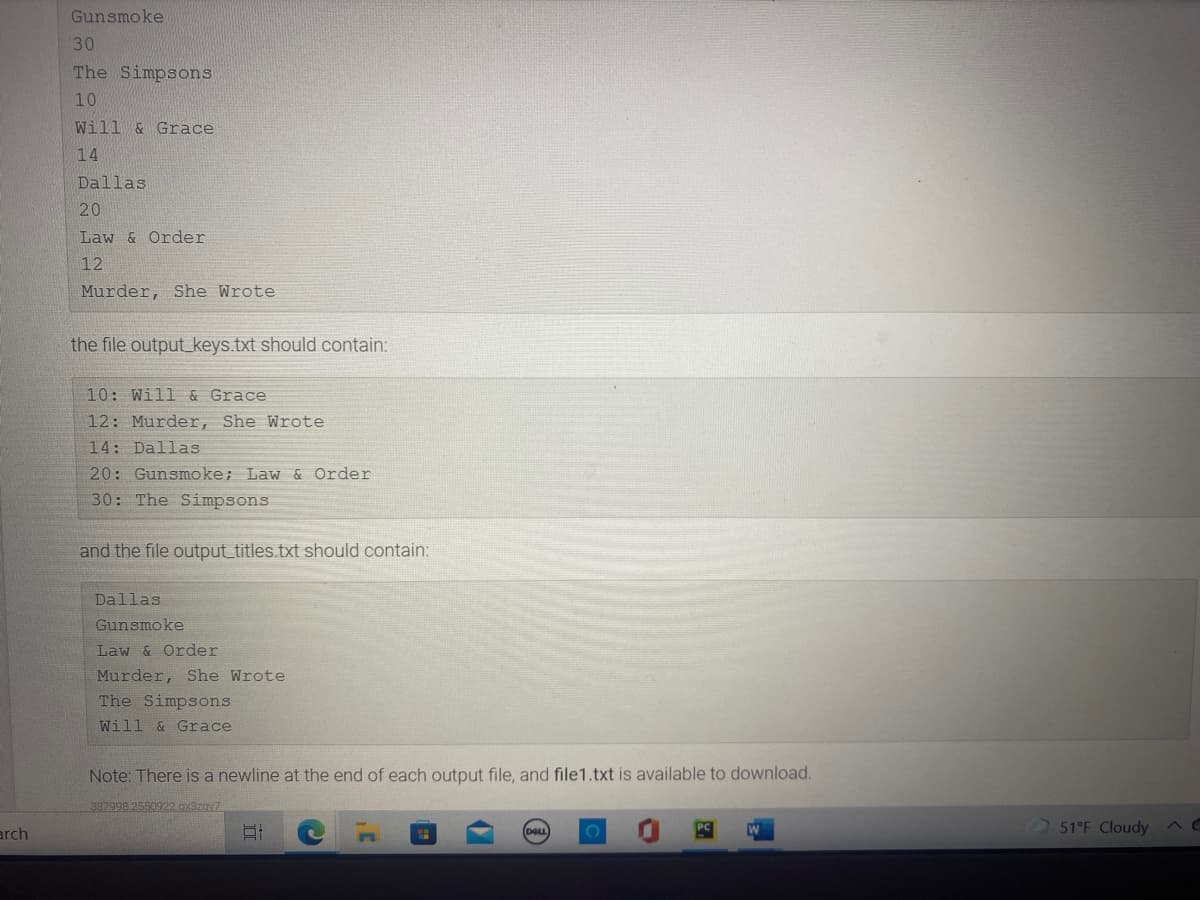 Gunsmoke
30
The Simpsons
10
Will & Grace
14
Dallas
20
Law & Order
12
Murder, She Wrote
the file output_keys.txt should contain:
10: Will & Grace
12: Murder, She Wrote
14: Dallas
20: Gunsmoke; Law & Order
30: The Simpsons
and the file output_titles.txt should contain:
Dallas
Gunsmoke
Law & Order
Murder, She Wrote
The Simpsons
Will & Grace
Note: There is a newline at the end of each output file, and file1.txt is available to download.
397998 2550922.0x3z0v7
arch
51°F Cloudy
DOLL
