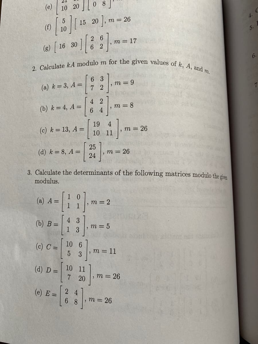 2. Calculate kA modulo m for the given values of k, A, and T
(e)
10 20 0 8]
5
15 20
m = 26
4.
10
5.
2 6
, m = 17
(8) [ 16 30 ]|,
6.
m.
6 3
(a) k = 3, A =
7 2
, m = 9
4 2
(b) k = 4, A =
6 4
, m = 8
19
(c) k = 13, A =
4
т 3 26
10 11
25
(d) k = 8, A =
24
т3 26
3. Calculate the determinants of the following matrices modulo the ciuen
modulus.
(а) А —
m = 2
(b) В —
4 3
, m = 5
1 3
(c) C =
10 6
m = 11
3
(d) D =
10 11
m = 26
20
(e) E =
2 4
6 8
m = 26
