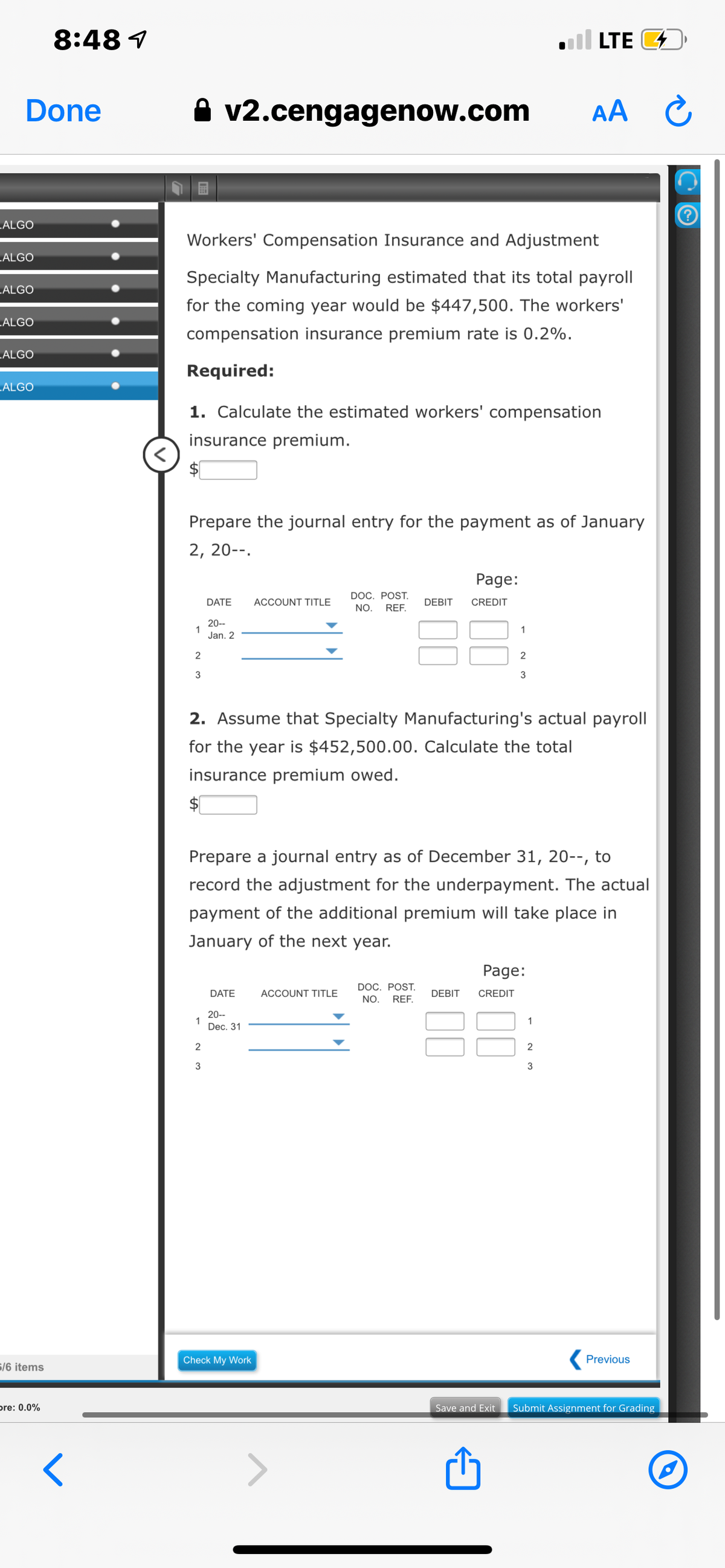 8:48 1
l LTE D
Done
A v2.cengagenow.com
AA C
.ALGO
Workers' Compensation Insurance and Adjustment
.ALGO
Specialty Manufacturing estimated that its total payroll
.ALGO
for the coming year would be $447,500. The workers'
„ALGO
compensation insurance premium rate is 0.2%.
„ALGO
Required:
ALGO
1. Calculate the estimated workers' compensation
insurance premium.
Prepare the journal entry for the payment as of January
2, 20--.
Page:
DOC. POST.
NO.
REF.
DATE
ACCOUNT TITLE
DEBIT
CREDIT
20--
1
Jan. 2
1
2
2
3
3
2. Assume that Specialty Manufacturing's actual payroll
for the year is $452,500.00. Calculate the total
insurance premium owed.
$1
Prepare a journal entry as of December 31, 20--, to
record the adjustment for the underpayment. The actual
payment of the additional premium will take place in
January of the next year.
Page:
DOC. POST.
DATE
ACCOUNT TITLE
DEBIT
CREDIT
NO.
REF.
20--
1
Dec. 31
1
2
3
3
Check My Work
Previous
6/6 items
pre: 0.0%
Save and Exit
Submit Assignment for Grading
