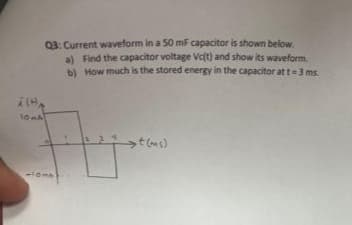 Q3: Current waveform in a 50 mF capacitor is shown below.
a) Find the capacitor voltage Vc(t) and show its waveform.
b) How much is the stored energy in the capacitor at t = 3 ms.
ILHA
10mA
110m
st(ms)