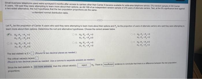 Small-business telephone users were surveyed 6 months after access to carriers other than Carrier A became available for wide-area telephone service. Of a random sample of 230 Carrier
A users, 159 said they were attempting to learn more about their options, as did 188 of an independent random sample of 270 users of altermate carriers Test, at the 5% significance level against
a two-sided alternative, the null hypothesis that the two population proportions are the same.
a standard normal distribution table.
Let P, be the proportion of Carrier A users who said they were attempting to leam more about their options and P, be the proportion of users of alternate cammers who said they were attempting to
learn more about their options. Determine the null and alterative hypotheses. Choose the correct answer below.
Ho: P.-Py=0
H₁: P.-Py #0
OD. Ho: P.-Py=0
H₁ P-P 50
OBH: P, -Py-0
H₁: Py-Py 20
OEHP, -Py-0
HP, -PO
The test statistic is 2-
(Round two decimal places as needed.)
The critical value(s) is(are)
(Round to two decimal places as needed. Use a comma to separate answers as needed.)
Since the test statistic is not more extreme than the critical value(s).
proportions
O Ho P, -Py 0
H₂/P₁-Py <D
од њP;-Руко
H₂P₂-P0
reject Ho. There is insufficient evidence to conclude that there is a difference between the two population