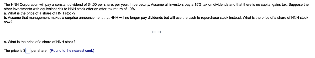 The HNH Corporation will pay a constant dividend of $4.00 per share, per year, in perpetuity. Assume all investors pay a 15% tax on dividends and that there is no capital gains tax. Suppose the
other investments with equivalent risk to HNH stock offer an after-tax return of 10%.
a. What is the price of a share of HNH stock?
b. Assume that management makes a surprise announcement that HNH will no longer pay dividends but will use the cash to repurchase stock instead. What is the price of a share of HNH stock
now?
a. What is the price of a share of HNH stock?
The price is $ per share. (Round to the nearest cent.)