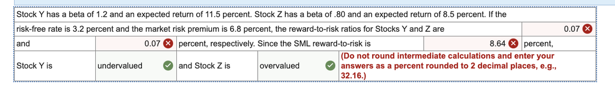 Stock Y has a beta of 1.2 and an expected return of 11.5 percent. Stock Z has a beta of .80 and an expected return of 8.5 percent. If the
risk-free rate is 3.2 percent and the market risk premium is 6.8 percent, the reward-to-risk ratios for Stocks Y and Z are
and
0.07
percent, respectively. Since the SML reward-to-risk is
Stock Y is
undervalued
and Stock Z is
overvalued
8.64
percent,
(Do not round intermediate calculations and enter your
answers as a percent rounded to 2 decimal places, e.g.,
32.16.)
0.07 X