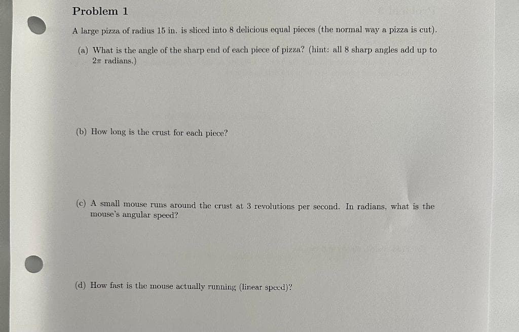 Problem 1
A large pizza of radius 15 in. is sliced into 8 delicious equal pieces (the normal way a pizza is cut).
(a) What is the angle of the sharp end of each piece of pizza? (hint: all 8 sharp angles add up to
2 radians.)
(b) How long is the crust for each piece?
(c) A small mouse runs around the crust at 3 revolutions per second. In radians, what is the
mouse's angular speed?
(d) How fast is the mouse actually running (linear speed)?