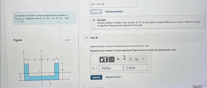 >
>
Consider the beam's cross-sectional area shown in (
Eigure 1). Suppose that a=4 in., b= 10 in., and
c=1 in.
Figure
1 of 1
â9.7in
[Subtit Previous Answers
Correct
Correct answer is shown. Your answer 3.714 in was either rounded differently or used a different number
of significant figures than required for this part.
Part B
Determine the moment of inertia about the centroidal az' axis.
Express your answer to three significant figures and include the appropriate units.
12=
HÅ
Value
Submit Request Answer
Units
Next >>