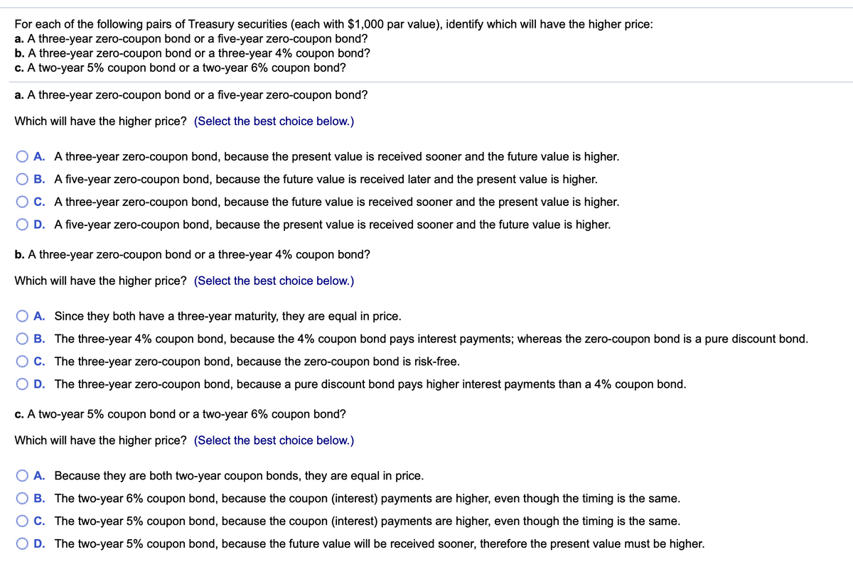 For
each of the following pairs of Treasury securities (each with $1,000 par value), identify which will have the higher price:
a. A three-year zero-coupon bond or a five-year zero-coupon bond?
b. A three-year zero-coupon bond or a three-year 4% coupon bond?
c. A two-year 5% coupon bond or a two-year 6% coupon bond?
a. A three-year zero-coupon bond or a five-year zero-coupon bond?
Which will have the higher price? (Select the best choice below.)
O A. A three-year zero-coupon bond, because the present value is received sooner and the future value is higher.
O B. A five-year zero-coupon bond, because the future value is received later and the present value is higher.
OC. A three-year zero-coupon bond, because the future value is received sooner and the present value is higher.
O D. A five-year zero-coupon bond, because the present value is received sooner and the future value is higher.
b. A three-year zero-coupon bond or a three-year 4% coupon bond?
Which will have the higher price? (Select the best choice below.)
O A. Since they both have a three-year maturity, they are equal in price.
B. The three-year 4% coupon bond, because the 4% coupon bond pays interest payments; whereas the zero-coupon bond is a pure discount bond.
O C. The three-year zero-coupon bond, because the zero-coupon bond is risk-free.
D. The three-year zero-coupon bond, because a pure discount bond pays higher interest payments than a 4% coupon bond.
c. A two-year 5% coupon bond or a two-year 6% coupon bond?
Which will have the higher price? (Select the best choice below.)
O A. Because they are both two-year coupon bonds, they are equal in price.
O O
B. The two-year 6% coupon bond, because the coupon (interest) payments are higher, even though the timing is the same.
C. The two-year 5% coupon bond, because the coupon (interest) payments are higher, even though the timing is the same.
D. The two-year 5% coupon bond, because the future value will be received sooner, therefore the present value must be higher.