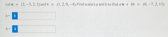 Let u= (2,-3, 2, 5) and v = (1, 2, 0, -4). Find scalars a and b so that a u + bv = (0, -7,2, 13).
a-> i
b- i