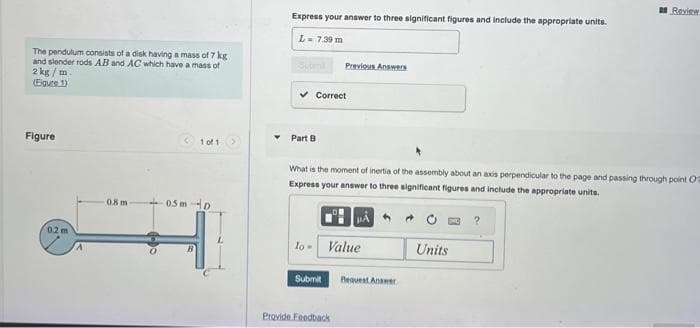 The pendulum consists of a disk having a mass of 7 kg
and slender rods AB and AC which have a mass of
2 kg/m.
(Figure 1)
Figure
02m
0.8 m
1 of 1
0.5m D
Express your answer to three significant figures and include the appropriate units.
L- 7.39 m
✓ Correct
Part B
Previous Answers
What is the moment of inertia of the assembly about an axis perpendicular to the page and passing through point O
Express your answer to three significant figures and include the appropriate units.
lo- Value
Submit
Provide Feedback
Request Answer
Review
Units