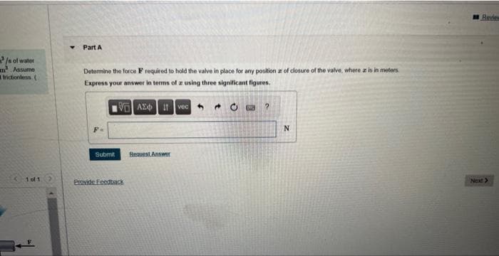 /s of water
Assume
frictionless. (
1 of 1 >
▾ Part A
Determine the force Frequired to hold the valve in place for any position as of closure of the valve, where a is in meters.
Express your answer in terms of a using three significant figures.
VAE I vec
Submit
Provide Feedback
Request Answer
CO ?
N
Review
Next>