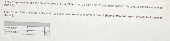 FedEx Corp. stock ended the previous year at $103.39 per share. It paid a $0.35 per share dividend last year. It ended last year at
$106.69.
If you owned 200 shares of FedEx, what was your dollar return and percent return? (Round "Percent return" answer to 2 decimal
places.)
Dollar return
Percent return
%