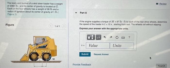 The body and bucket of a skid steer loader has a weight
of 2060 lb, and its center of gravity is located at G.
Each of the four wheels has a weight of 98 lb and a
radius of gyration about its center of gravity of 1 ft.(
Figure 1)
Figure
G125
M
1 of 1
Part A
If the engine supplies a torque of M=97 lb ft to each of the rear drive wheels, determine
the speed of the loader in t = 12s, starting from rest. The wheels roll without slipping.
Express your answer with the appropriate units.
v= Value
Submit
HA
Provide Feedback
Request Answer
Units
Review
?
Next >