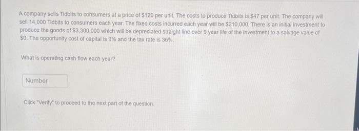 A company sells Tidbits to consumers at a price of $120 per unit. The costs to produce Tidbits is $47 per unit. The company will
sell 14,000 Tidbits to consumers each year. The fixed costs incurred each year will be $210,000. There is an initial investment to
produce the goods of $3,300,000 which will be depreciated straight line over 9 year life of the investment to a salvage value of
$0. The opportunity cost of capital is 9% and the tax rate is 36%.
What is operating cash flow each year?
Number
Click "Verify" to proceed to the next part of the question.