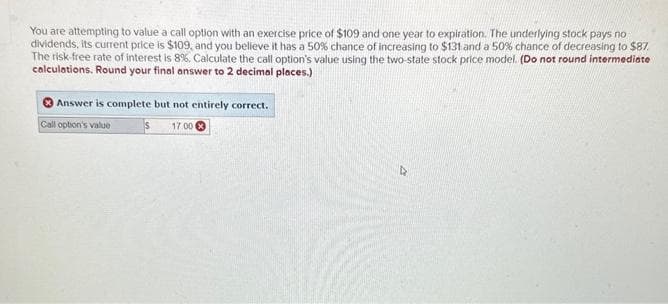 You are attempting to value a call option with an exercise price of $109 and one year to expiration. The underlying stock pays no
dividends, its current price is $109, and you believe it has a 50% chance of increasing to $131 and a 50% chance of decreasing to $87.
The risk-free rate of interest is 8%. Calculate the call option's value using the two-state stock price model. (Do not round intermediate
calculations. Round your final answer to 2 decimal places.)
Answer is complete but not entirely correct.
Call option's value
17.00 X
D