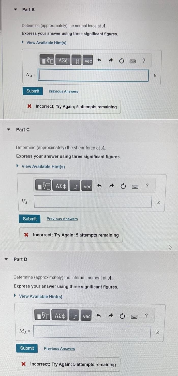 ▾ Part B
Determine (approximately) the normal force at A.
Express your answer using three significant figures.
►View Available Hint(s)
NA =
Submit
Part C
X Incorrect; Try Again; 5 attempts remaining
VA =
Determine (approximately) the shear force at A.
Express your answer using three significant figures.
View Available Hint(s)
Submit
▾ Part D
197| ΑΣΦ11 | vec
Previous Answers
MA=
X Incorrect; Try Again; 5 attempts remaining
Submit
195| ΑΣΦ
ΑΣΦ | 1 | vec
Previous Answers
Determine (approximately) the internal moment at A
Express your answer using three significant figures.
View Available Hint(s)
VAE vec
1
Previous Answers
X Incorrect; Try Again; 5 attempts remaining
www ?
1999
?
www. ?
k
k
k