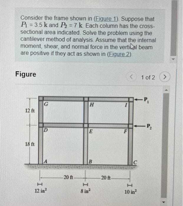 Consider the frame shown in (Figure 1). Suppose that
P₁ = 3.5 k and P₂ = 7 k. Each column has the cross-
sectional area indicated. Solve the problem using the
cantilever method of analysis. Assume that the internal
moment, shear, and normal force in the vertical beam
are positive if they act as shown in (Figure 2).
Figure
12 ft
18 ft
G
D
H
12 in²
-20 ft-
H
E
B
H
8 in²
-20 ft-
F
<
-P₁
1 of 2
-P₂
C
H
10 in²
>