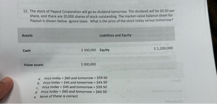 12. The stock of Payout Corporation will go ex-dividend tomorrow. The dividend will be $0.50 per
share, and there are 20,000 shares of stock outstanding. The market-value balance sheet for
Payout is shown below. Ignore taxes. What is the price of the stock today versus tomorrow?
Assets
Cash
Fixed assets
a.
b.
Liabilities and Equity
$300,000 Equity
$ 900,000
$60 and tomorrow $59.50
Price today
Price today $45 and tomorrow = $45.50
c.
Price today = $45 and tomorrow = $59.50
d. Price today = $60 and tomorrow = $60.50
e.
None of these is correct
$ 1,200,000
nolasall