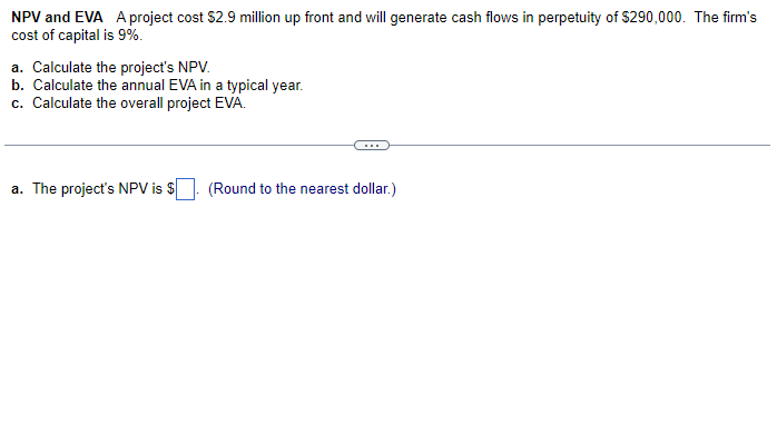 NPV and EVA A project cost $2.9 million up front and will generate cash flows in perpetuity of $290,000. The firm's
cost of capital is 9%.
a. Calculate the project's NPV.
b. Calculate the annual EVA in a typical year.
c. Calculate the overall project EVA.
a. The project's NPV is $
(Round to the nearest dollar.)