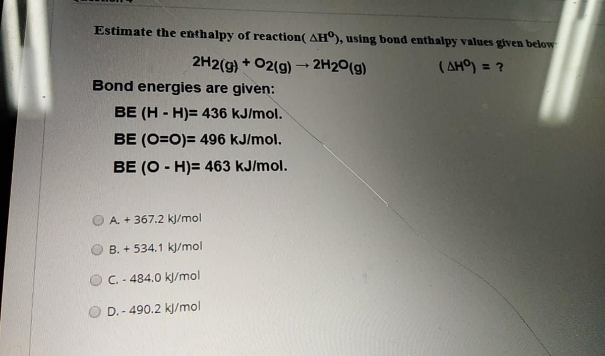 Estimate the enthalpy of reaction( AH), using bond enthalpy values given below
2H2(g)
+ 02(g) 2H20(g)
( AHO) = ?
>
Bond energies are given:
BE (H - H)= 436 kJ/mol.
BE (O=0)= 496 kJ/mol.
BE (O - H)= 463 kJ/mol.
A. + 367.2 kJ/mol
B. + 534.1 kJ/mol
C. - 484.0 kJ/mol
D. - 490.2 kJ/mol
