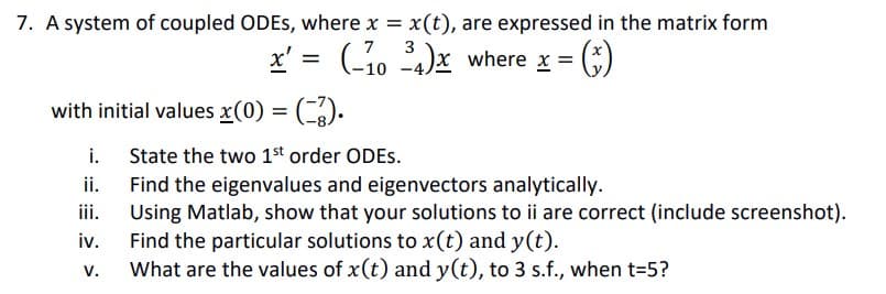 7. A system of coupled ODEs, where x = x(t), are expressed in the matrix form
x' = (-1034)x where x = = (₁)
with initial values x(0) = (-3).
i.
ii.
iii.
iv.
V.
State the two 1st order ODES.
Find the eigenvalues and eigenvectors analytically.
Using Matlab, show that your solutions to ii are correct (include screenshot).
Find the particular solutions to x(t) and y(t).
What are the values of x(t) and y(t), to 3 s.f., when t=5?