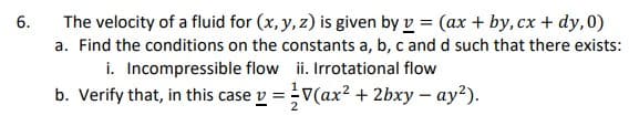 6.
The velocity of a fluid for (x, y, z) is given by v = (ax + by, cx + dy,0)
a. Find the conditions on the constants a, b, c and d such that there exists:
ii. Irrotational flow
i. Incompressible flow
b. Verify that, in this case v =
V(ax² + 2bxy-ay²).