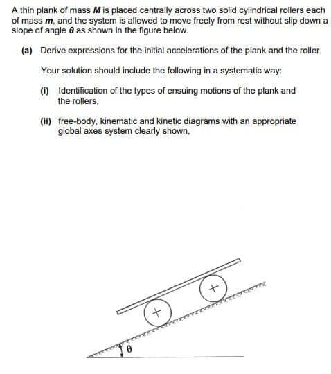 A thin plank of mass M is placed centrally across two solid cylindrical rollers each
of mass m, and the system is allowed to move freely from rest without slip down a
slope of angle as shown in the figure below.
(a) Derive expressions for the initial accelerations of the plank and the roller.
Your solution should include the following in a systematic way:
(i) Identification of the types of ensuing motions of the plank and
the rollers,
(ii) free-body, kinematic and kinetic diagrams with an appropriate
global axes system clearly shown,
+
+