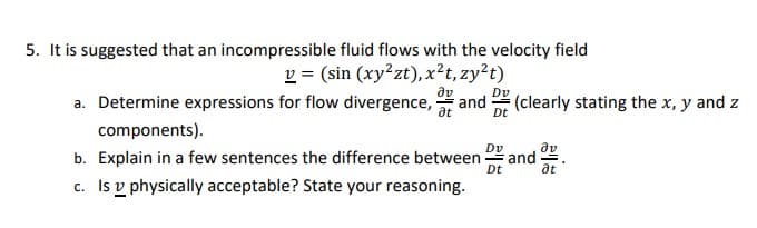 5. It is suggested that an incompressible fluid flows with the velocity field
v = (sin (xy²zt), x²t, zy²t)
Əv
a. Determine expressions for flow divergence, and (clearly stating the x, y and z
components).
Dv
Dt
b. Explain in a few sentences the difference between and
c. Is physically acceptable? State your reasoning.
av
at