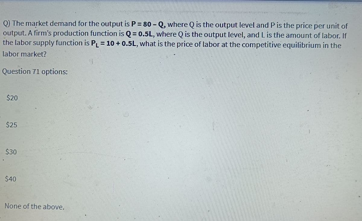 Q) The market demand for the output is P = 80 – Q, where Q is the output level and P is the price per unit of
output. A firm's production function is Q = 0.5L, where Q is the output level, and Lis the amount of labor. If
the labor supply function is P= 10 + 0.5L, what is the price of labor at the competitive equilibrium in the
labor market?
Question 71 options:
$20
$25
$30
$40
None of the above.
