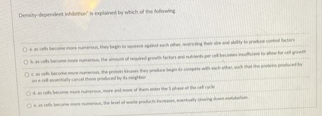 Density-dependent inhibition" is explained by which of the following
Oa. as cells become more numerous, they begin to squeere against each other, restricting their size and ability to produce control factors
Ob as cells become more numerous, the amount of required growth factors and nutrients per cell becomes insufficient to allow for cel growth
Oc as cells become more numerous, the protein kinases they produce begin to compete with each other, such that the proteins produced by
on e cell essentially cancel those produced by its neighbor
O d. as cells become more numerous, more and more of them enter the S phase of the cell cycle
Oe as cells become more numerous, the level of waste products increases, eventually slowing down metabolism.
