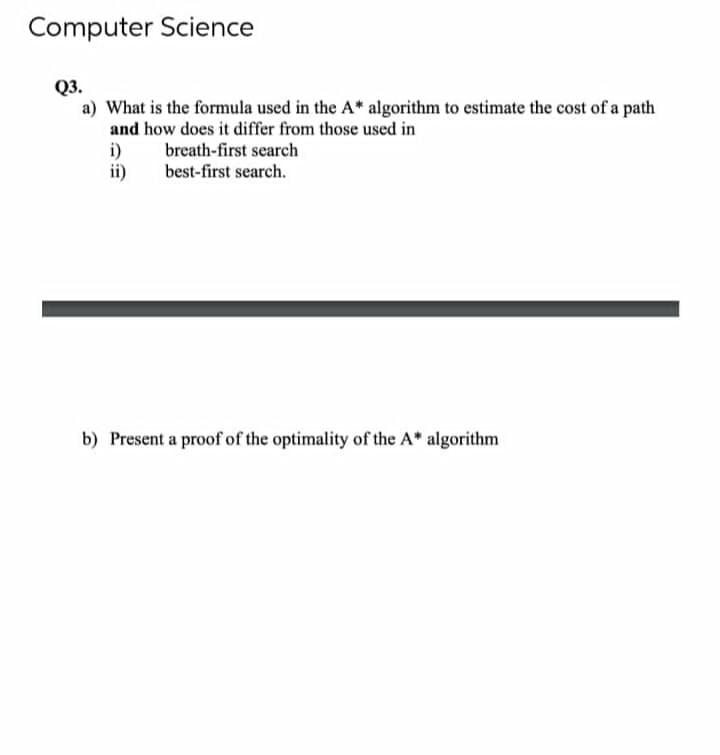 Computer Science
Q3.
a) What is the formula used in the A* algorithm to estimate the cost of a path
and how does it differ from those used in
i)
ii)
breath-first search
best-first search.
b) Present a proof of the optimality of the A* algorithm
