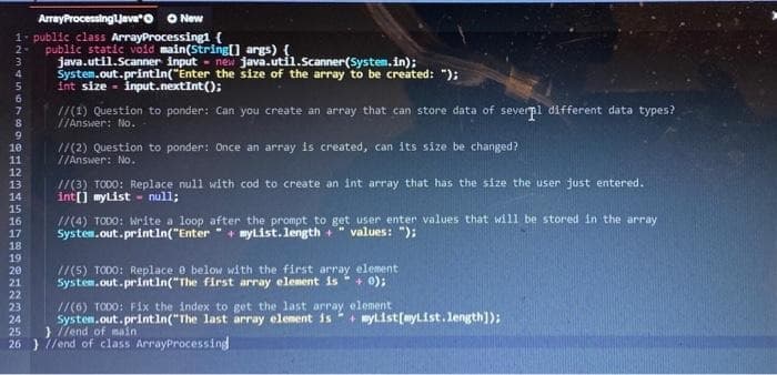 O New
1. public class ArrayProcessingl {
ArrayProcessinglJeva"o
public static void main(String[] args) {
java.util.Scanner input - new java.util.Scanner(System. in);
System.out.println("Enter the size of the array to be created: ");
Int size - input.nextInt();
2
6.
//(1) Question to ponder: Can you create an array that can store data of severpl different data types?
//Answer: No.
/(2) Question to ponder: Once an array is created, can its size be changed?
//Answer: No.
10
11
12
//(3) TODO: Replace null wdth cod to create an int array that has the size the user just entered.
int[] mylist - null;
/(4) TODO: Write a loop after the prompt to get user enter values that will be stored in the array
System.out.println("Enter + mylist. length +
13
14
15
16
17
values: "):
18
19
//(5) TODO: Replace e below with the first array element
System.out.println("The first array element is+ 0);
20
21
22
23
24
25
26 } /end of class ArrayProcessing
//(6) TODO: Fix the index to get the last array element
System.out.printin("The last array element is
} Tfend of main
+ mylist(myList.1ength]);
