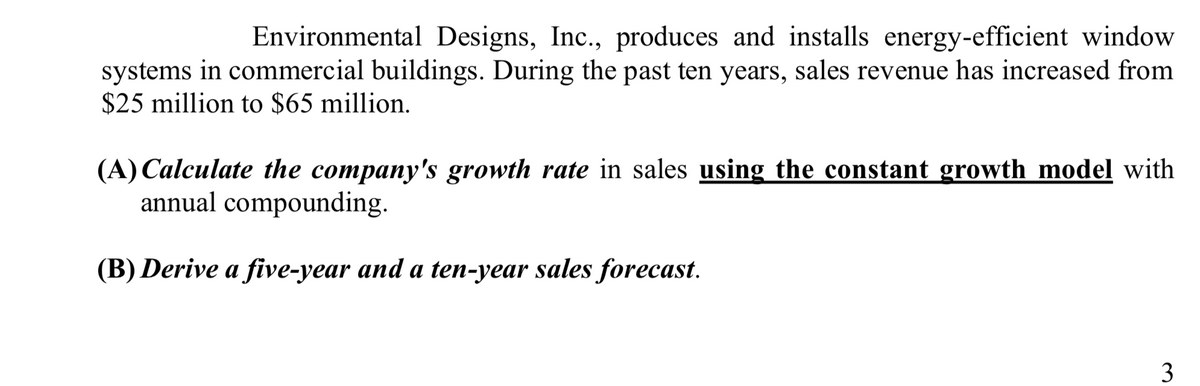 Environmental Designs, Inc., produces and installs energy-efficient window
systems in commercial buildings. During the past ten years, sales revenue has increased from
$25 million to $65 million.
(A) Calculate the company's growth rate in sales using the constant growth model with
annual compounding.
(B) Derive a five-year and a ten-year sales forecast.
3
