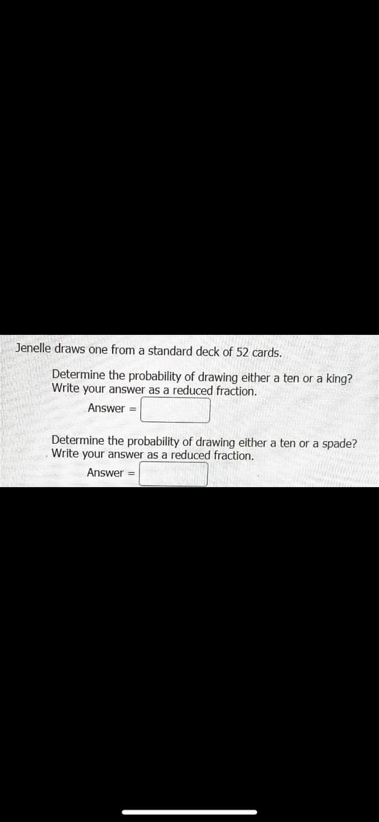 Jenelle draws one from a standard deck of 52 cards.
Determine the probability of drawing either a ten or a king?
Write your answer as a reduced fraction.
Answer =
Determine the probability of drawing either a ten or a spade?
Write your answer as a reduced fraction.
Answer =
