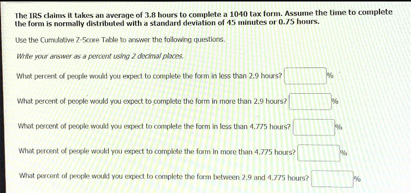 The IRS claims it takes an average of 3.8 hours to complete a 1040 tax form. Assume the time to complete
the form is normally distributed with a standard deviation of 45 minutes or 0.75 hours.
Use the Cumulative Z-Score Table to answer the following questions.
Write your answer as a percent using 2 decimal places.
What percent of people would you expect to complete the form in less than 2.9 hours?
%
What percent of people would you expect to complete the form in more than 2.9 hours?
What percent of people would you expect to complete the form in less than 4.775 hours?
What percent of people would you expect to complete the form in more than 4.775 hours?
%
What percent of people would you expect to complete the form between 2.9 and 4.775 hours?
