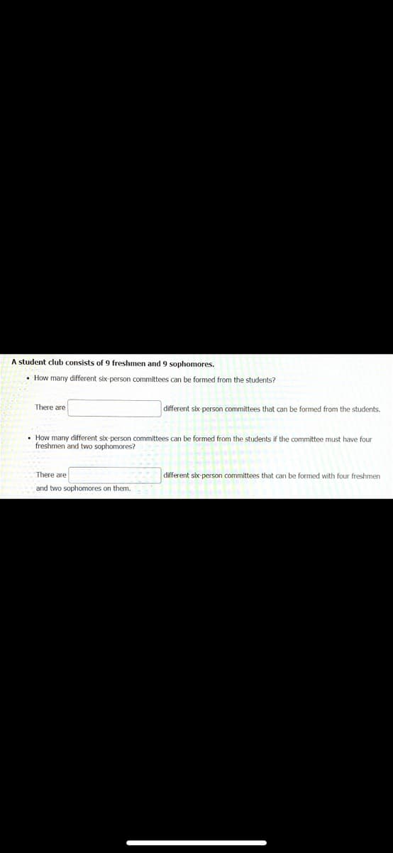 A student club consists of 9 freshmen and 9 sophomores.
• How many different six-person committees can be formed from the students?
There are
different six-person committees that can be formed from the students.
• How many different six-person committees can be formed from the students if the committee must have four
freshmen and two sophomores?
There are
different six-person committees that can be formed with four freshmen
and two sophomores on them.
