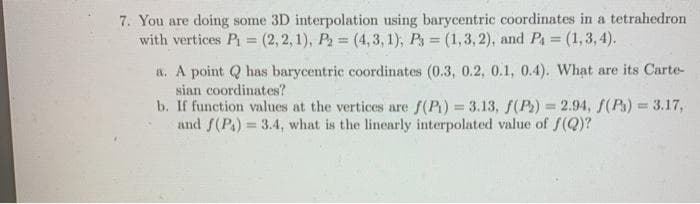 7. You are doing some 3D interpolation using barycentric coordinates in a tetrahedron
with vertices P (2, 2, 1), P = (4, 3, 1); Ps = (1,3, 2), and Pa (1,3, 4).
%3D
%3D
a. A point Q has barycentric coordinates (0.3, 0.2, 0.1, 0.4). What are its Carte-
sian coordinates?
b. If function values at the vertices are f(P) = 3.13, S(P) = 2.94, f(Ps) = 3.17,
and f(P.) = 3.4, what is the linearly interpolated value of f(Q)?
%3D
%3D
