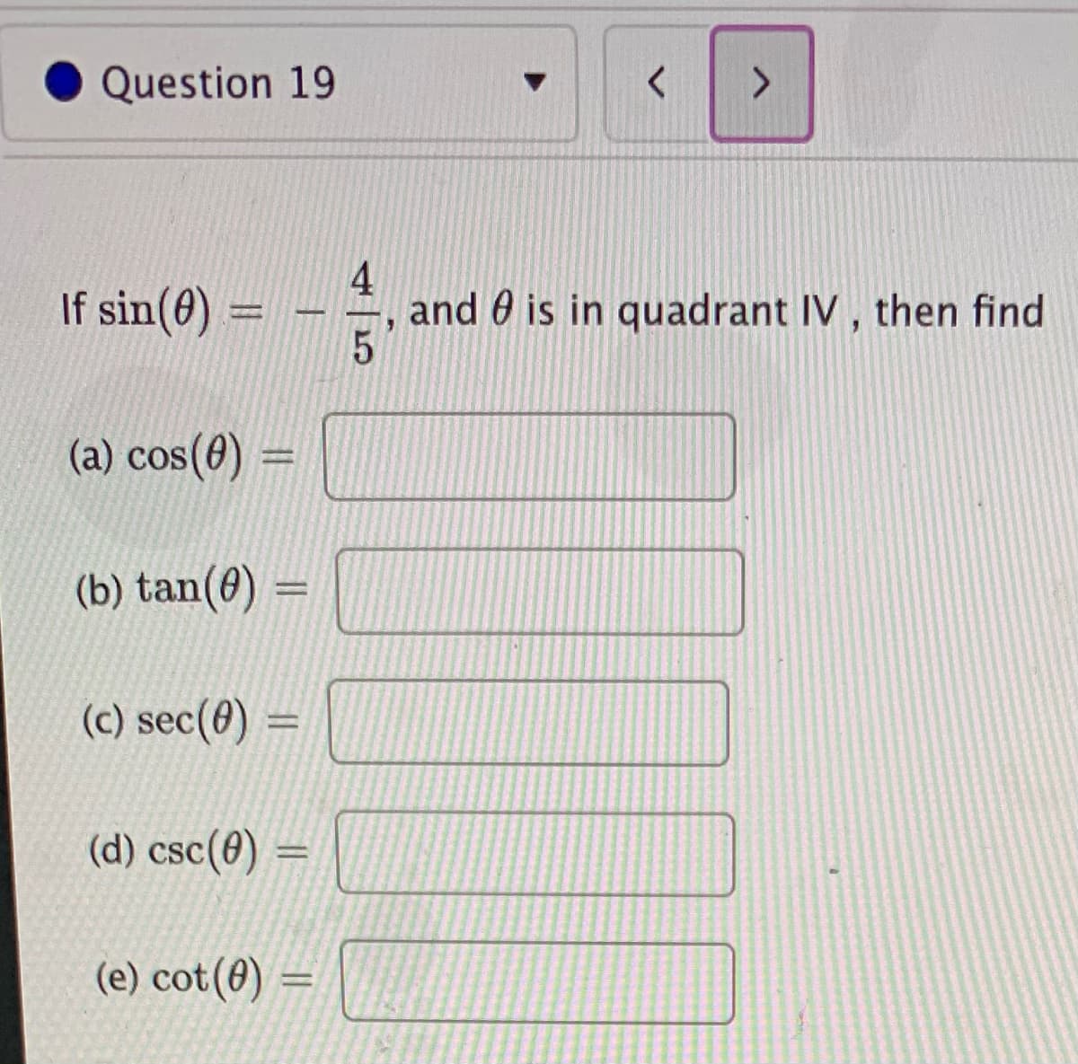 Question 19
<>
If sin(8) =
4
and 0 is in quadrant IV , then find
%3D
(a) cos(6) =
%3D
(b) tan(0) =
%3D
(c) sec(8) =
(d) csc(0) =
(e) cot(0) =
